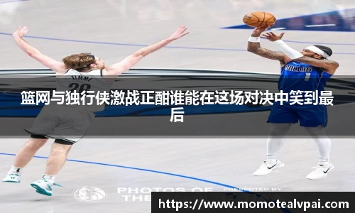 篮网与独行侠激战正酣谁能在这场对决中笑到最后