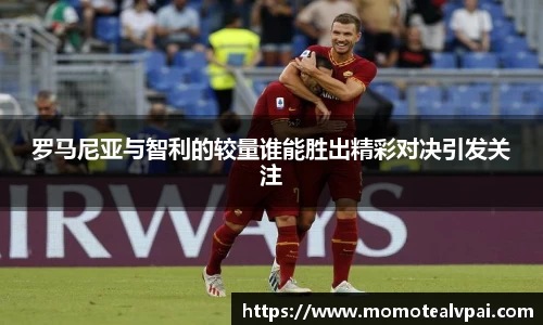 罗马尼亚与智利的较量谁能胜出精彩对决引发关注